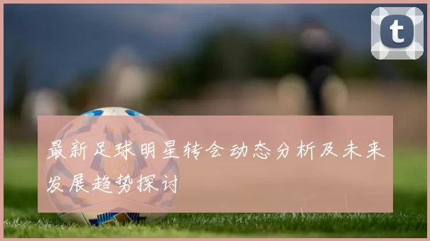 最新足球明星转会动态分析及未来发展趋势探讨