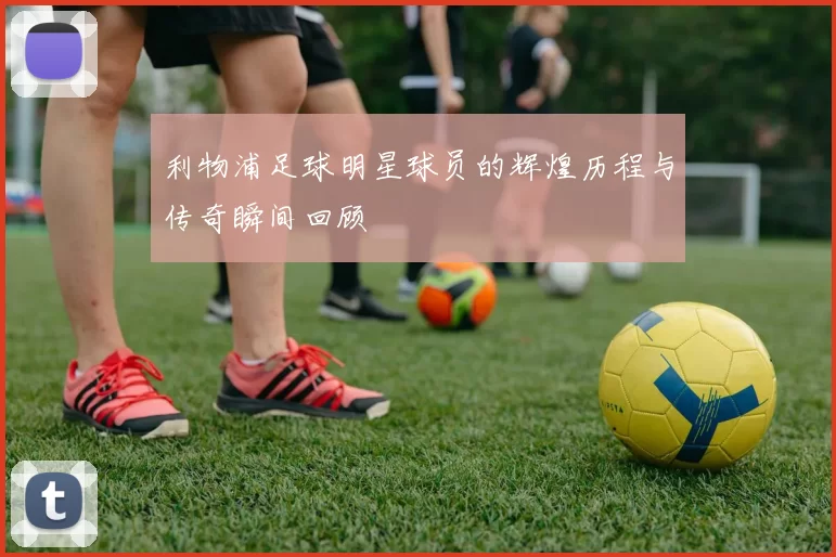 利物浦足球明星球员的辉煌历程与传奇瞬间回顾