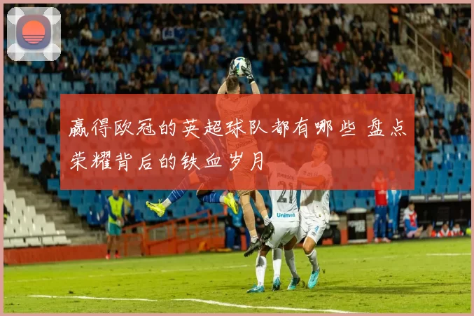 赢得欧冠的英超球队都有哪些 盘点荣耀背后的铁血岁月